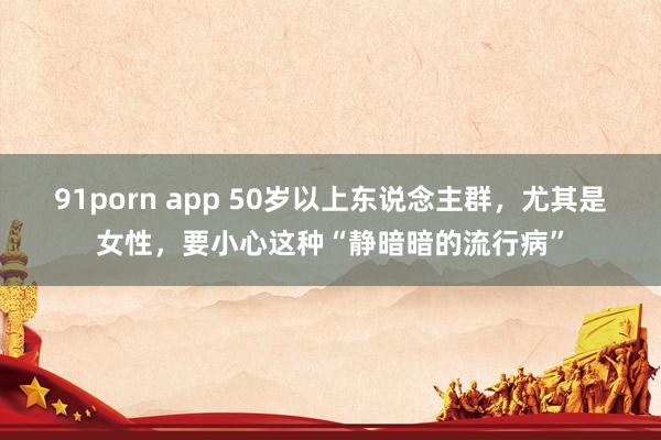 91porn app 50岁以上东说念主群，尤其是女性，要小心这种“静暗暗的流行病”