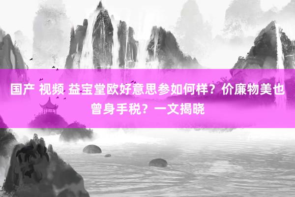 国产 视频 益宝堂欧好意思参如何样？价廉物美也曾身手税？一文揭晓