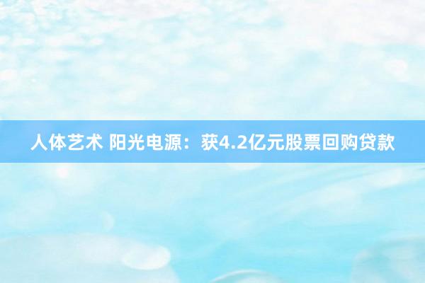 人体艺术 阳光电源：获4.2亿元股票回购贷款