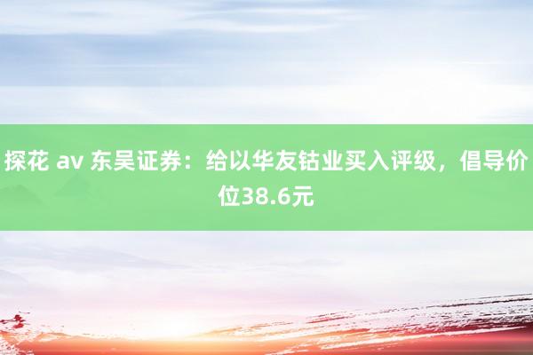 探花 av 东吴证券：给以华友钴业买入评级，倡导价位38.6元