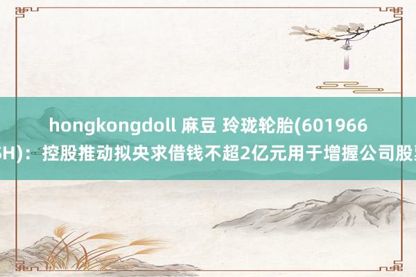 hongkongdoll 麻豆 玲珑轮胎(601966.SH)：控股推动拟央求借钱不超2亿元用于增握公司股票