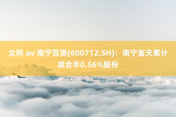 女同 av 南宁百货(600712.SH)：南宁富天累计减合手0.56%股份