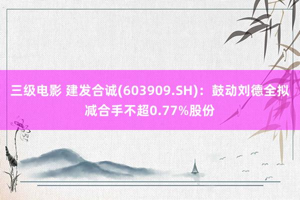 三级电影 建发合诚(603909.SH)：鼓动刘德全拟减合手不超0.77%股份