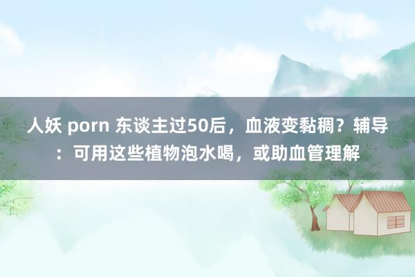 人妖 porn 东谈主过50后，血液变黏稠？辅导：可用这些植物泡水喝，或助血管理解