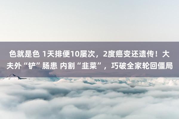 色就是色 1天排便10屡次，2度癌变还遗传！大夫外“铲”肠患 内割“韭菜”，巧破全家轮回僵局