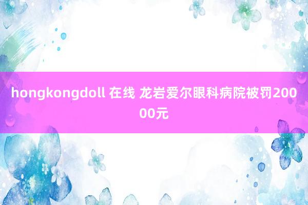 hongkongdoll 在线 龙岩爱尔眼科病院被罚20000元