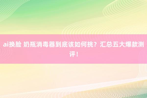 ai换脸 奶瓶消毒器到底该如何挑？汇总五大爆款测评！