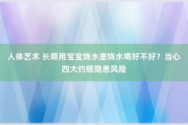 人体艺术 长期用宝宝烧水壶烧水喝好不好？当心四大约癌隐患风险