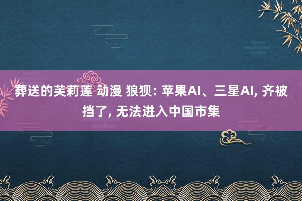 葬送的芙莉莲 动漫 狼狈: 苹果AI、三星AI， 齐被挡了， 无法进入中国市集