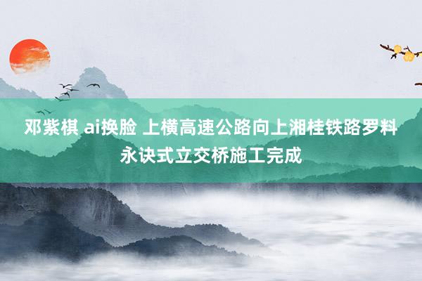 邓紫棋 ai换脸 上横高速公路向上湘桂铁路罗料永诀式立交桥施工完成