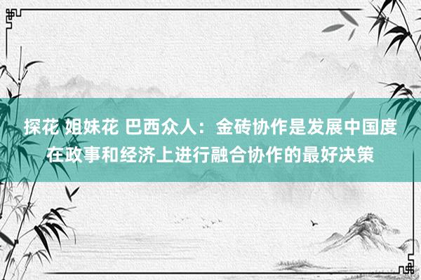 探花 姐妹花 巴西众人：金砖协作是发展中国度在政事和经济上进行融合协作的最好决策