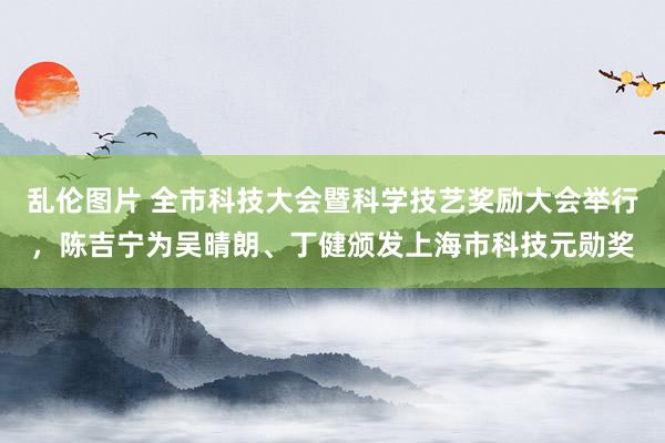 乱伦图片 全市科技大会暨科学技艺奖励大会举行，陈吉宁为吴晴朗、丁健颁发上海市科技元勋奖