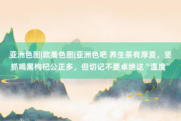 亚洲色图|欧美色图|亚洲色吧 养生茶有厚爱，坚抓喝黑枸杞公正多，但切记不要卓绝这“温度”