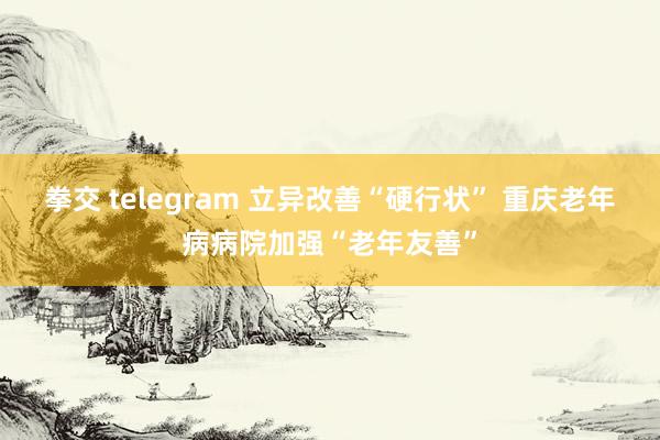 拳交 telegram 立异改善“硬行状” 重庆老年病病院加强“老年友善”