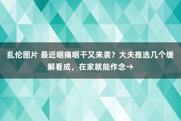 乱伦图片 最近咽痛咽干又来袭？大夫推选几个缓解看成，在家就能作念→