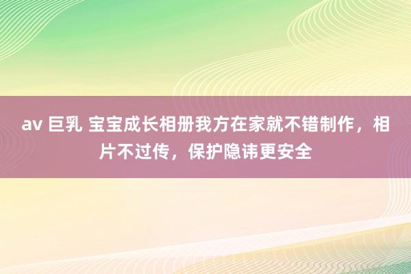 av 巨乳 宝宝成长相册我方在家就不错制作，相片不过传，保护隐讳更安全