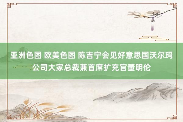 亚洲色图 欧美色图 陈吉宁会见好意思国沃尔玛公司大家总裁兼首席扩充官董明伦