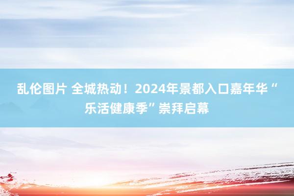 乱伦图片 全城热动！2024年景都入口嘉年华“乐活健康季”崇拜启幕