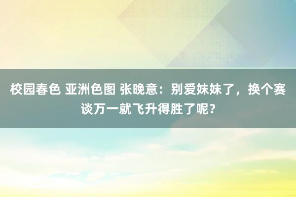 校园春色 亚洲色图 张晚意：别爱妹妹了，换个赛谈万一就飞升得胜了呢？