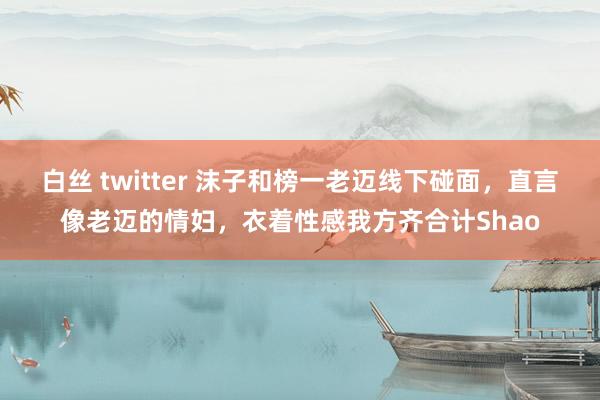 白丝 twitter 沫子和榜一老迈线下碰面，直言像老迈的情妇，衣着性感我方齐合计Shao