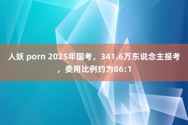 人妖 porn 2025年国考，341.6万东说念主报考，委用比例约为86:1