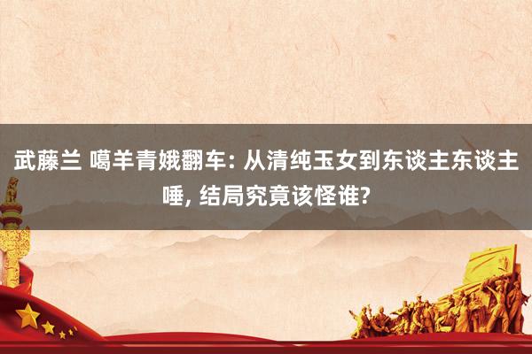 武藤兰 噶羊青娥翻车: 从清纯玉女到东谈主东谈主唾， 结局究竟该怪谁?