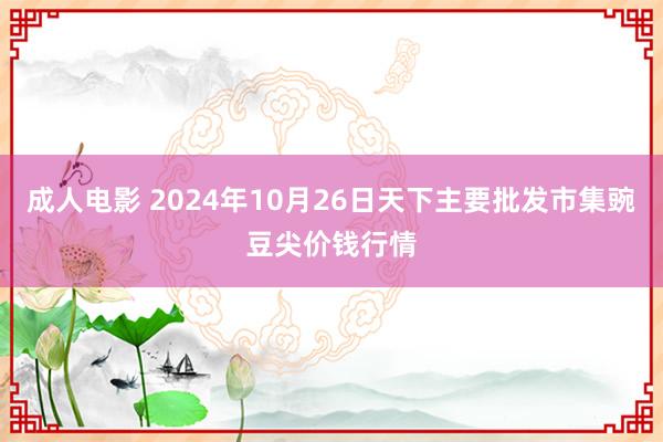 成人电影 2024年10月26日天下主要批发市集豌豆尖价钱行情