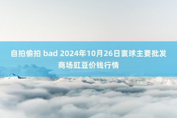 自拍偷拍 bad 2024年10月26日寰球主要批发商场豇豆价钱行情