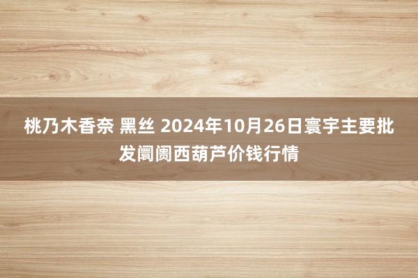 桃乃木香奈 黑丝 2024年10月26日寰宇主要批发阛阓西葫芦价钱行情