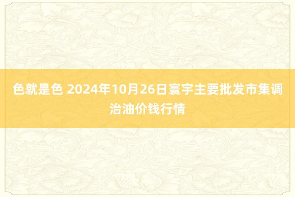 色就是色 2024年10月26日寰宇主要批发市集调治油价钱行情