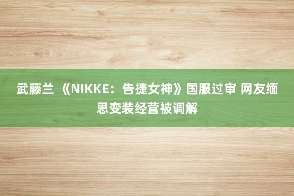 武藤兰 《NIKKE：告捷女神》国服过审 网友缅思变装经营被调解