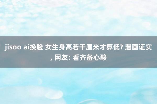 jisoo ai换脸 女生身高若干厘米才算低? 漫画证实， 网友: 看齐备心酸