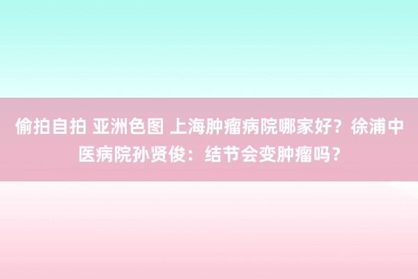 偷拍自拍 亚洲色图 上海肿瘤病院哪家好？徐浦中医病院孙贤俊：结节会变肿瘤吗？