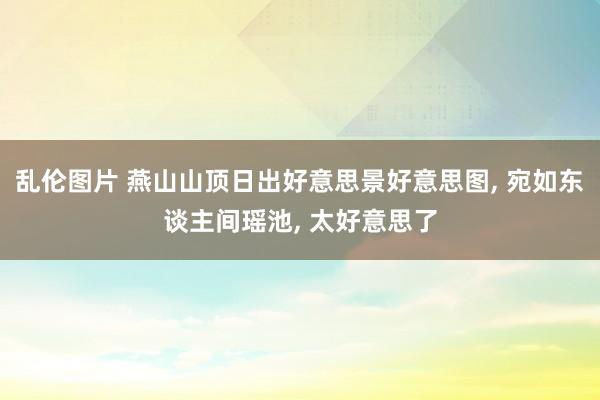 乱伦图片 燕山山顶日出好意思景好意思图， 宛如东谈主间瑶池， 太好意思了