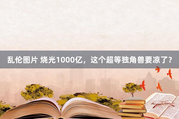 乱伦图片 烧光1000亿，这个超等独角兽要凉了？