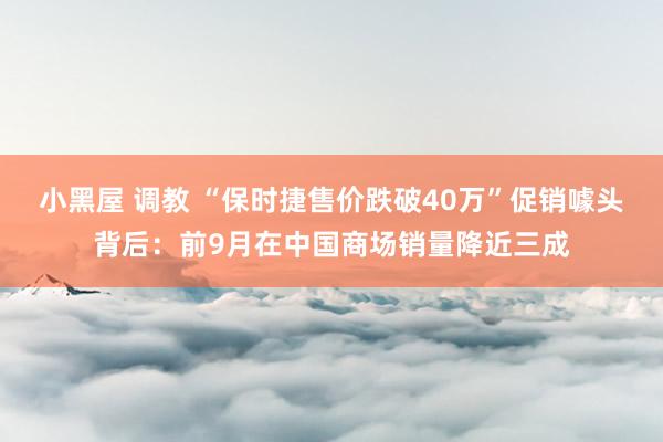 小黑屋 调教 “保时捷售价跌破40万”促销噱头背后：前9月在中国商场销量降近三成