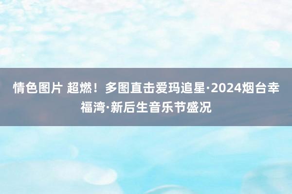 情色图片 超燃！多图直击爱玛追星·2024烟台幸福湾·新后生音乐节盛况