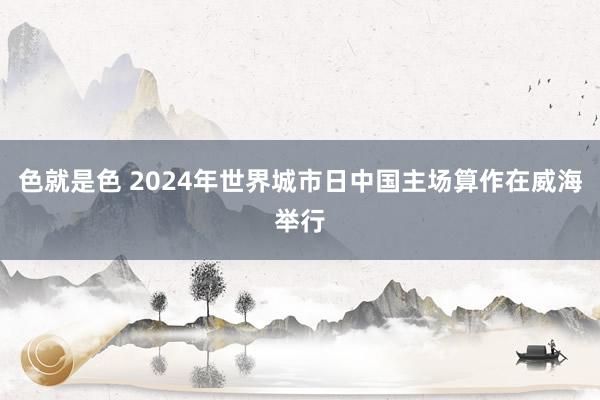 色就是色 2024年世界城市日中国主场算作在威海举行