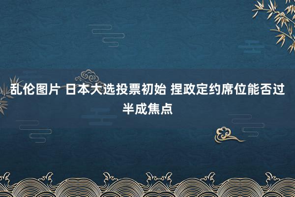 乱伦图片 日本大选投票初始 捏政定约席位能否过半成焦点