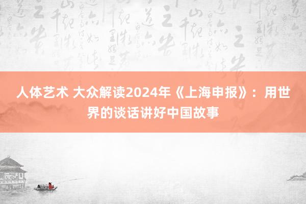 人体艺术 大众解读2024年《上海申报》：用世界的谈话讲好中国故事