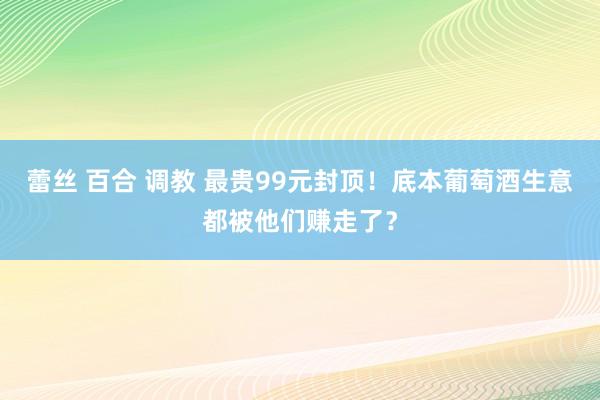 蕾丝 百合 调教 最贵99元封顶！底本葡萄酒生意都被他们赚走了？