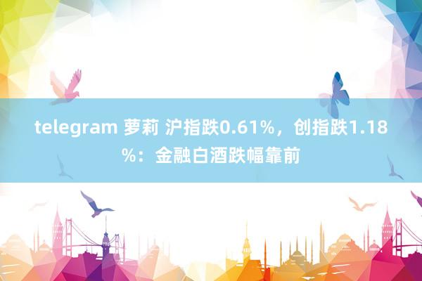 telegram 萝莉 沪指跌0.61%，创指跌1.18%：金融白酒跌幅靠前