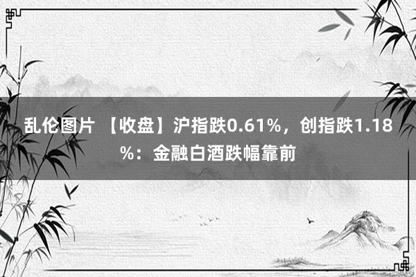 乱伦图片 【收盘】沪指跌0.61%，创指跌1.18%：金融白酒跌幅靠前