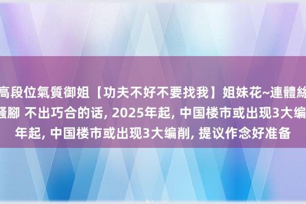 高段位氣質御姐【功夫不好不要找我】姐妹花~連體絲襪~大奶晃動~絲襪騷腳 不出巧合的话， 2025年起， 中国楼市或出现3大编削， 提议作念好准备