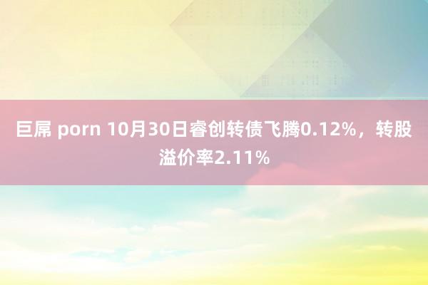 巨屌 porn 10月30日睿创转债飞腾0.12%，转股溢价率2.11%