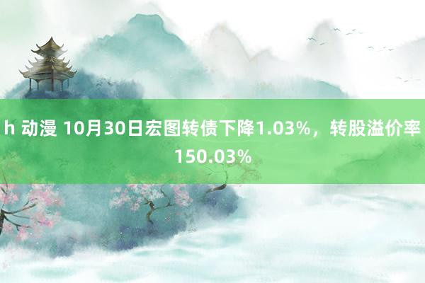 h 动漫 10月30日宏图转债下降1.03%，转股溢价率150.03%