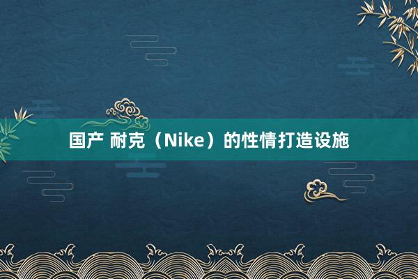 国产 耐克（Nike）的性情打造设施