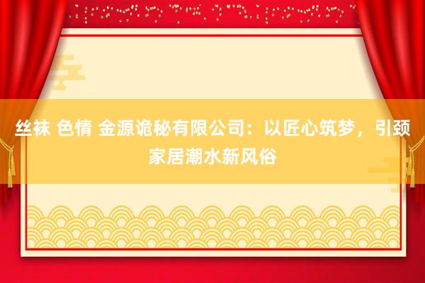 丝袜 色情 金源诡秘有限公司：以匠心筑梦，引颈家居潮水新风俗