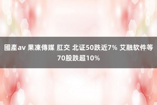 國產av 果凍傳媒 肛交 北证50跌近7% 艾融软件等70股跌超10%