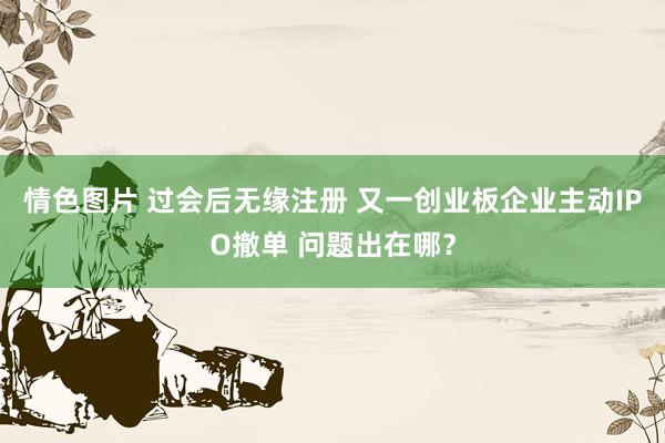 情色图片 过会后无缘注册 又一创业板企业主动IPO撤单 问题出在哪？